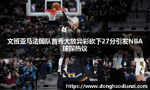 文班亚马法国队首秀大放异彩砍下27分引发NBA球探热议
