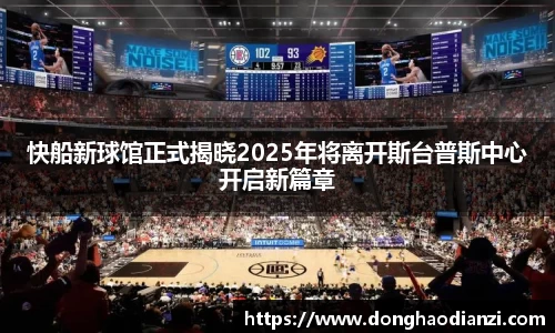 快船新球馆正式揭晓2025年将离开斯台普斯中心开启新篇章